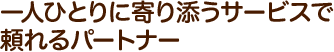 一人ひとりに寄り添うサービスで頼れるパートナー