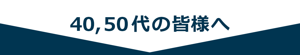 40, 50代の皆様へ