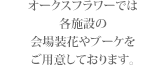 オークスフラワーでは
各施設の
会場装花やブーケを
ご用意しております。