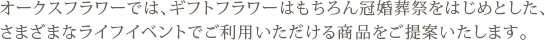 オークスフラワーでは、ギフトフラワーはもちろん冠婚葬祭をはじめとした、さまざまなライフイベントでご利用いただける商品をご提案いたします。